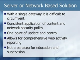 Server or Network Based Solution With a single gateway it is difficult to circumvent. Consistent application of content and network security policy One point of update and control Allows for comprehensive web activity reporting Not a panacea for education and supervision 