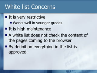 White list Concerns It is very restrictive Works well in younger grades It is high maintenance A white list does not check the content of the pages coming to the browser By definition everything in the list is approved. 