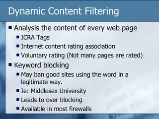 Dynamic Content Filtering Analysis the content of every web page ICRA Tags Internet content rating association Voluntary rating (Not many pages are rated) Keyword blocking May ban good sites using the word in a legitimate way. Ie: Middlesex University Leads to over blocking Available in most firewalls 