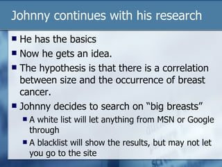 Johnny continues with his research He has the basics Now he gets an idea. The hypothesis is that there is a correlation between size and the occurrence of breast cancer. Johnny decides to search on “big breasts” A white list will let anything from MSN or Google through A blacklist will show the results, but may not let you go to the site 