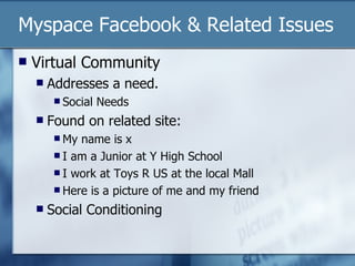 Myspace Facebook & Related Issues Virtual Community Addresses a need. Social Needs Found on related site: My name is x I am a Junior at Y High School I work at Toys R US at the local Mall Here is a picture of me and my friend Social Conditioning 