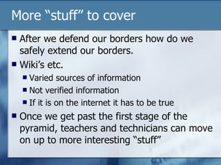 More “stuff” to cover After we defend our borders how do we safely extend our borders. Wiki’s etc. Varied sources of information Not verified information If it is on the internet it has to be true Once we get past the first stage of the pyramid, teachers and technicians can move on up to more interesting “stuff” 