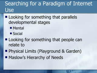 Searching for a Paradigm of Internet Use Looking for something that parallels developmental stages Mental Social Looking for something that people can relate to Physical Limits (Playground & Garden) Maslow’s Hierarchy of Needs 