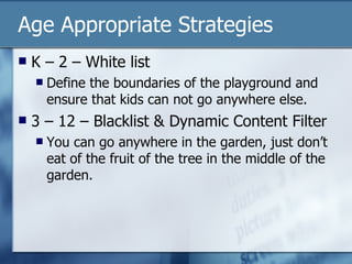Age Appropriate Strategies K – 2 – White list Define the boundaries of the playground and ensure that kids can not go anywhere else. 3 – 12 – Blacklist & Dynamic Content Filter You can go anywhere in the garden, just don’t eat of the fruit of the tree in the middle of the garden. 