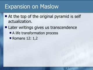Expansion on Maslow At the top of the original pyramid is self actualization. Later writings gives us transcendence A life transformation process Romans 12: 1,2 