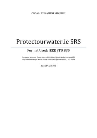 CS4566 - ASSIGNMENT NUMBER 2
Protectourwater.ie SRS
Format Used: IEEE STD 830
Computer Systems: Kenny Barry – 09006369 | Jonathan Curran 0848255
Digital Media Design: Killian Stone - 09005157 | Killian Vigna - 10129758
Date: 26th
April 2013
 