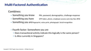 Copyright © 2020 Trogdor Heavy Industries – All Rights Reserved
Multi-Factored Authentication
Combines:
– Something you know PIN, password, demographics, challenge-response
– Something you have OTP token, phone, employee access card, key fob, RFID
– Something you arefingerprint, voice print, photograph, facial recognition
– Fourth factor: Somewhere you are
o Does transactional activity indicate this logically is the same person?
o Is Alice currently in Singapore?
 