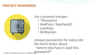 Copyright © 2020 Trogdor Heavy Industries – All Rights Reserved
PROTECT PASSWORDS
Use a password manager:
• 1Password
• KeePass / KeePassXC
• LastPass
• BitWarden
Unique passwords for every site
No more stress about
“where else have I used this
password?”
 