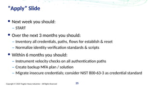 Copyright © 2020 Trogdor Heavy Industries – All Rights Reserved 25
“Apply” Slide
Next week you should:
– START
Over the next 3 months you should:
– Inventory all credentials, paths, flows for establish & reset
– Normalize identity verification standards & scripts
Within 6 months you should:
– Instrument velocity checks on all authentication paths
– Create backup MFA plan / solution
– Migrate insecure credentials; consider NIST 800-63-3 as credential standard
 