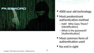 Copyright © 2020 Trogdor Heavy Industries – All Rights Reserved
3
4000 year old technology
Most predominant
authentication method
– Halt! Who Goes There?
[Identification]
– What is the password?
[Authentication]
Most common form of
authentication used
No end in sight
 