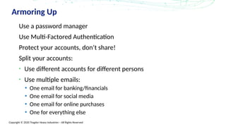 Copyright © 2020 Trogdor Heavy Industries – All Rights Reserved
Armoring Up
Use a password manager
Use Multi-Factored Authentication
Protect your accounts, don’t share!
Split your accounts:
• Use different accounts for different persons
• Use multiple emails:
• One email for banking/financials
• One email for social media
• One email for online purchases
• One for everything else
 
