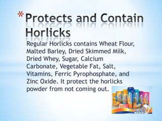 Regular Horlicks contains Wheat Flour,
Malted Barley, Dried Skimmed Milk,
Dried Whey, Sugar, Calcium
Carbonate, Vegetable Fat, Salt,
Vitamins, Ferric Pyrophosphate, and
Zinc Oxide. It protect the horlicks
powder from not coming out.
*
 
