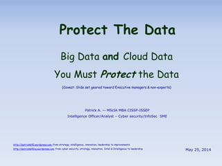 Protect The Data
Big Data and Cloud Data
You Must Protect the Data
(Caveat: Slide set geared toward Executive managers & non-experts)
http://patrick642.wordpress.com from strategy, intelligence, innovation, leadership to improvements
http://patrick642nu.wordpress.com from cyber security, strategy, innovation, Intel & Intelligence to leadership
Patrick A. -- MScIA MBA CISSP-ISSEP
Intelligence Officer/Analyst – Cyber security/InfoSec SME
May 25, 2014
 