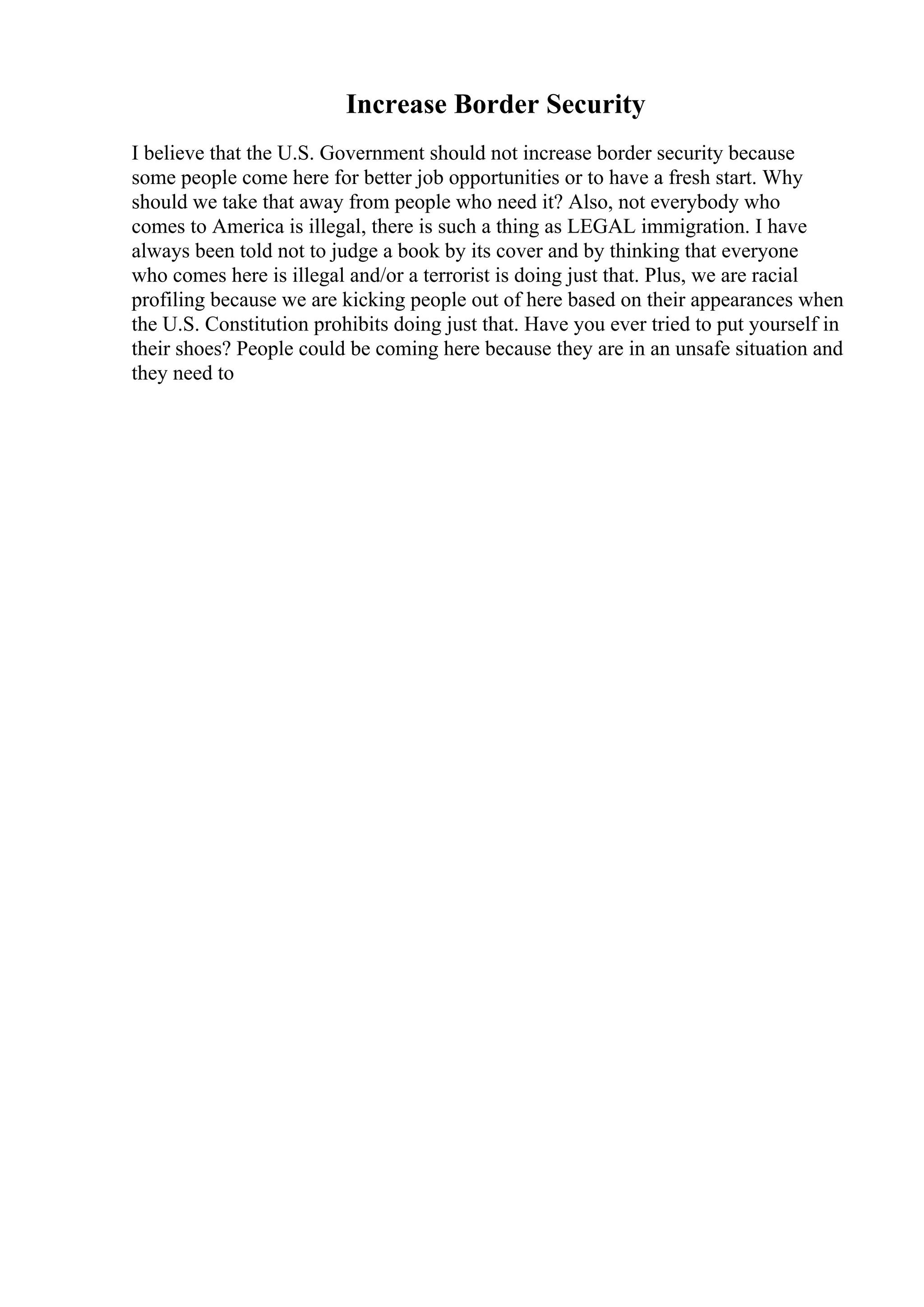 Increase Border Security
I believe that the U.S. Government should not increase border security because
some people come here for better job opportunities or to have a fresh start. Why
should we take that away from people who need it? Also, not everybody who
comes to America is illegal, there is such a thing as LEGAL immigration. I have
always been told not to judge a book by its cover and by thinking that everyone
who comes here is illegal and/or a terrorist is doing just that. Plus, we are racial
profiling because we are kicking people out of here based on their appearances when
the U.S. Constitution prohibits doing just that. Have you ever tried to put yourself in
their shoes? People could be coming here because they are in an unsafe situation and
they need to
 
