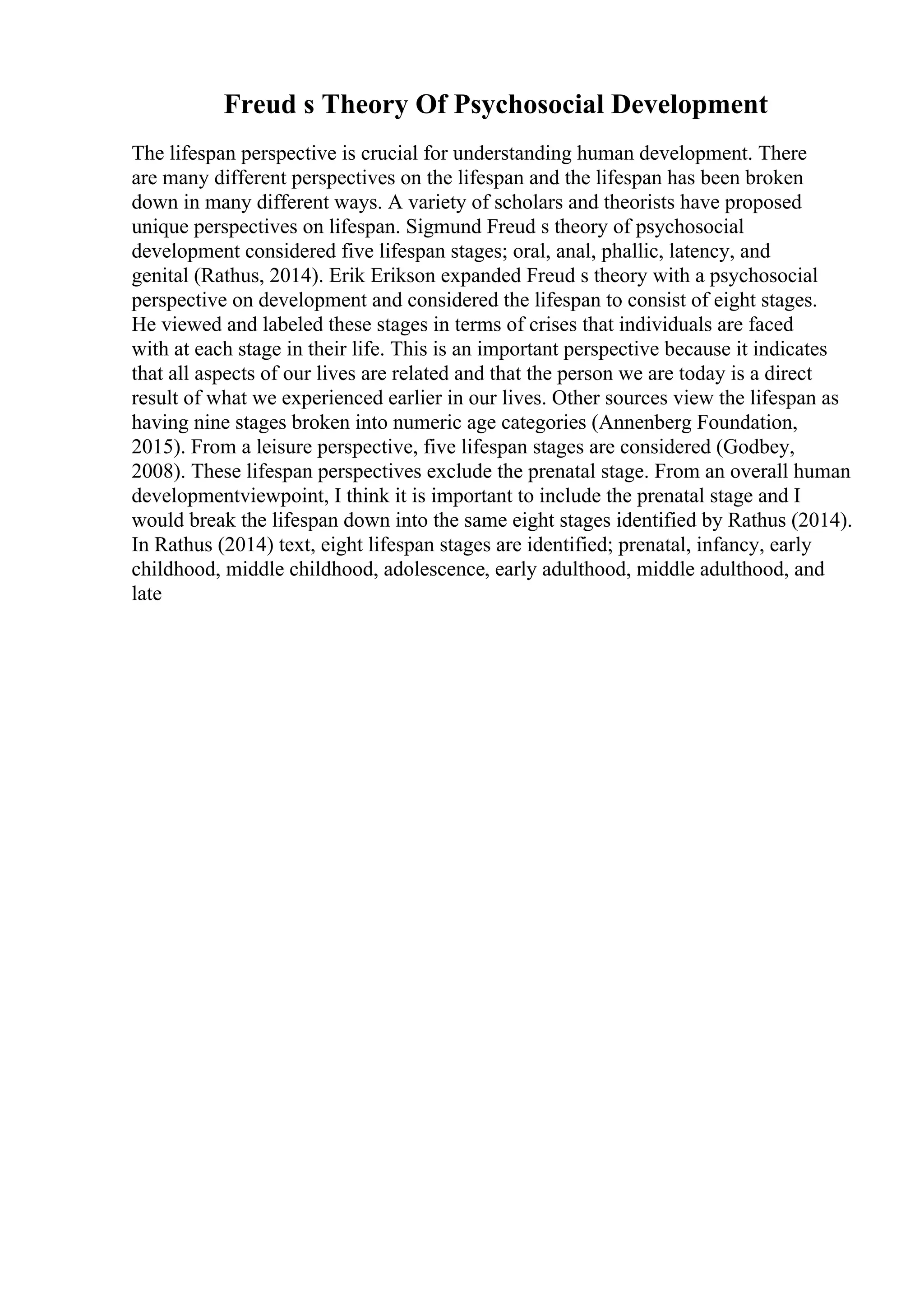 Freud s Theory Of Psychosocial Development
The lifespan perspective is crucial for understanding human development. There
are many different perspectives on the lifespan and the lifespan has been broken
down in many different ways. A variety of scholars and theorists have proposed
unique perspectives on lifespan. Sigmund Freud s theory of psychosocial
development considered five lifespan stages; oral, anal, phallic, latency, and
genital (Rathus, 2014). Erik Erikson expanded Freud s theory with a psychosocial
perspective on development and considered the lifespan to consist of eight stages.
He viewed and labeled these stages in terms of crises that individuals are faced
with at each stage in their life. This is an important perspective because it indicates
that all aspects of our lives are related and that the person we are today is a direct
result of what we experienced earlier in our lives. Other sources view the lifespan as
having nine stages broken into numeric age categories (Annenberg Foundation,
2015). From a leisure perspective, five lifespan stages are considered (Godbey,
2008). These lifespan perspectives exclude the prenatal stage. From an overall human
developmentviewpoint, I think it is important to include the prenatal stage and I
would break the lifespan down into the same eight stages identified by Rathus (2014).
In Rathus (2014) text, eight lifespan stages are identified; prenatal, infancy, early
childhood, middle childhood, adolescence, early adulthood, middle adulthood, and
late
 