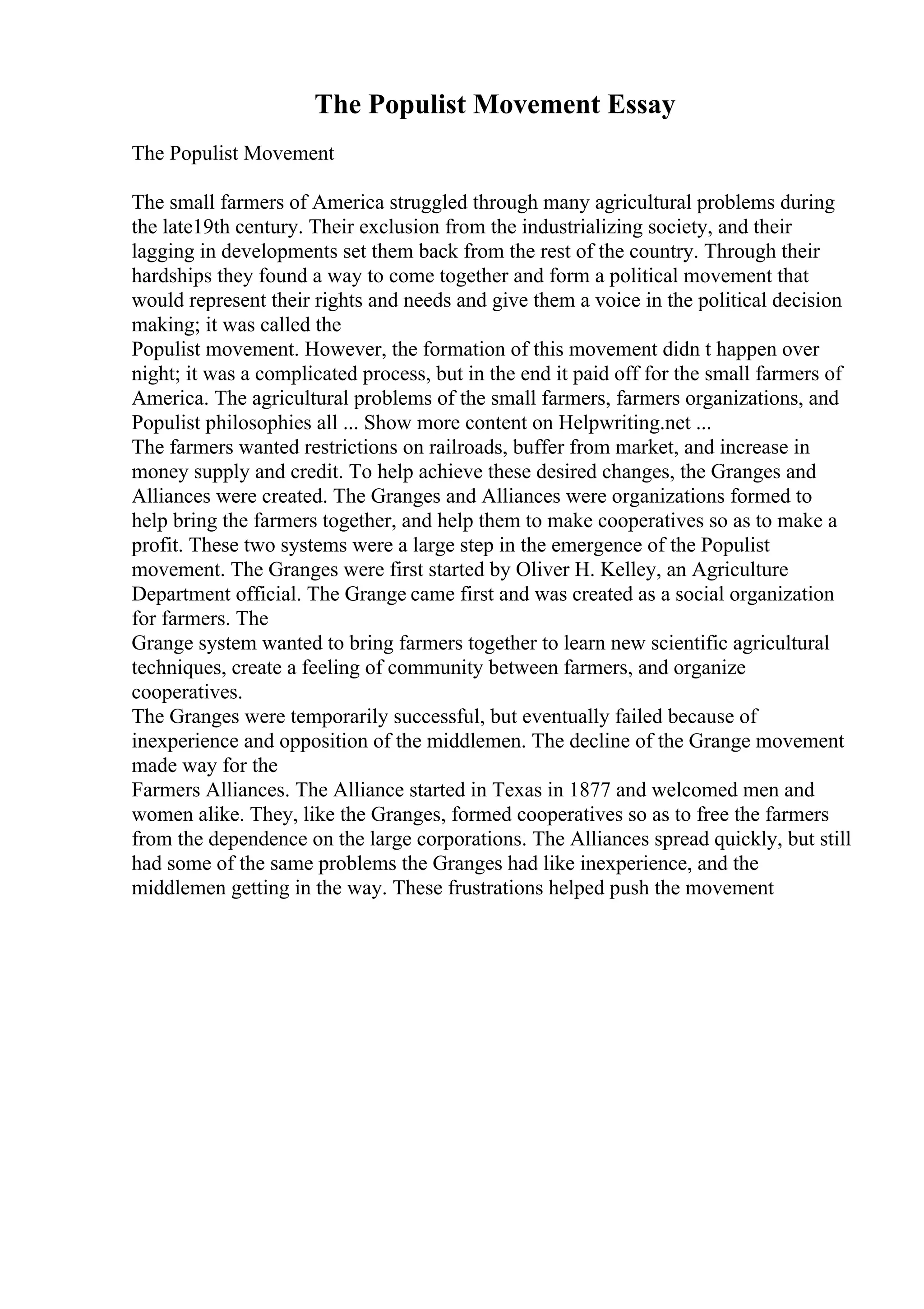 The Populist Movement Essay
The Populist Movement
The small farmers of America struggled through many agricultural problems during
the late19th century. Their exclusion from the industrializing society, and their
lagging in developments set them back from the rest of the country. Through their
hardships they found a way to come together and form a political movement that
would represent their rights and needs and give them a voice in the political decision
making; it was called the
Populist movement. However, the formation of this movement didn t happen over
night; it was a complicated process, but in the end it paid off for the small farmers of
America. The agricultural problems of the small farmers, farmers organizations, and
Populist philosophies all ... Show more content on Helpwriting.net ...
The farmers wanted restrictions on railroads, buffer from market, and increase in
money supply and credit. To help achieve these desired changes, the Granges and
Alliances were created. The Granges and Alliances were organizations formed to
help bring the farmers together, and help them to make cooperatives so as to make a
profit. These two systems were a large step in the emergence of the Populist
movement. The Granges were first started by Oliver H. Kelley, an Agriculture
Department official. The Grange came first and was created as a social organization
for farmers. The
Grange system wanted to bring farmers together to learn new scientific agricultural
techniques, create a feeling of community between farmers, and organize
cooperatives.
The Granges were temporarily successful, but eventually failed because of
inexperience and opposition of the middlemen. The decline of the Grange movement
made way for the
Farmers Alliances. The Alliance started in Texas in 1877 and welcomed men and
women alike. They, like the Granges, formed cooperatives so as to free the farmers
from the dependence on the large corporations. The Alliances spread quickly, but still
had some of the same problems the Granges had like inexperience, and the
middlemen getting in the way. These frustrations helped push the movement
 