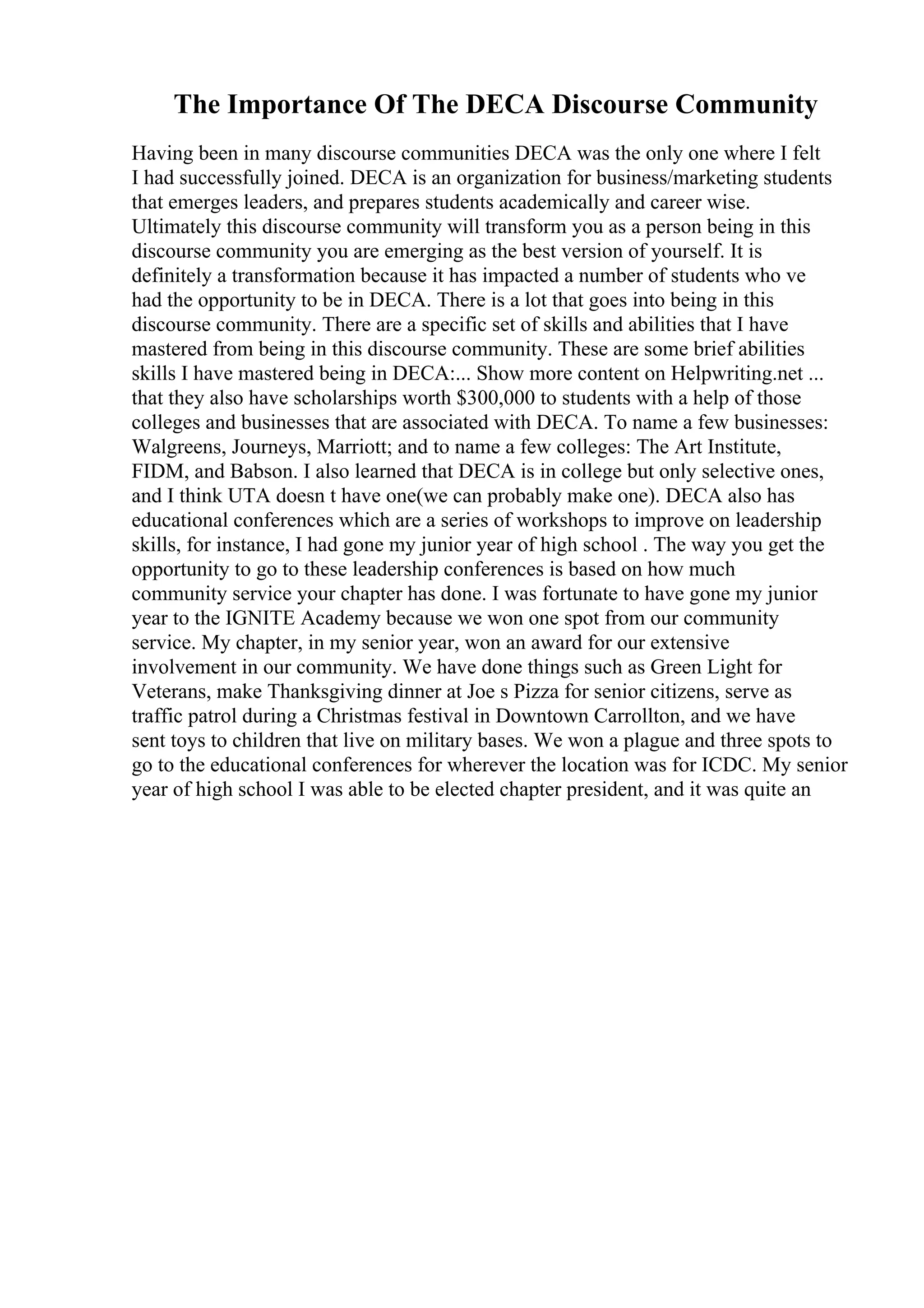 The Importance Of The DECA Discourse Community
Having been in many discourse communities DECA was the only one where I felt
I had successfully joined. DECA is an organization for business/marketing students
that emerges leaders, and prepares students academically and career wise.
Ultimately this discourse community will transform you as a person being in this
discourse community you are emerging as the best version of yourself. It is
definitely a transformation because it has impacted a number of students who ve
had the opportunity to be in DECA. There is a lot that goes into being in this
discourse community. There are a specific set of skills and abilities that I have
mastered from being in this discourse community. These are some brief abilities
skills I have mastered being in DECA:... Show more content on Helpwriting.net ...
that they also have scholarships worth $300,000 to students with a help of those
colleges and businesses that are associated with DECA. To name a few businesses:
Walgreens, Journeys, Marriott; and to name a few colleges: The Art Institute,
FIDM, and Babson. I also learned that DECA is in college but only selective ones,
and I think UTA doesn t have one(we can probably make one). DECA also has
educational conferences which are a series of workshops to improve on leadership
skills, for instance, I had gone my junior year of high school . The way you get the
opportunity to go to these leadership conferences is based on how much
community service your chapter has done. I was fortunate to have gone my junior
year to the IGNITE Academy because we won one spot from our community
service. My chapter, in my senior year, won an award for our extensive
involvement in our community. We have done things such as Green Light for
Veterans, make Thanksgiving dinner at Joe s Pizza for senior citizens, serve as
traffic patrol during a Christmas festival in Downtown Carrollton, and we have
sent toys to children that live on military bases. We won a plague and three spots to
go to the educational conferences for wherever the location was for ICDC. My senior
year of high school I was able to be elected chapter president, and it was quite an
 