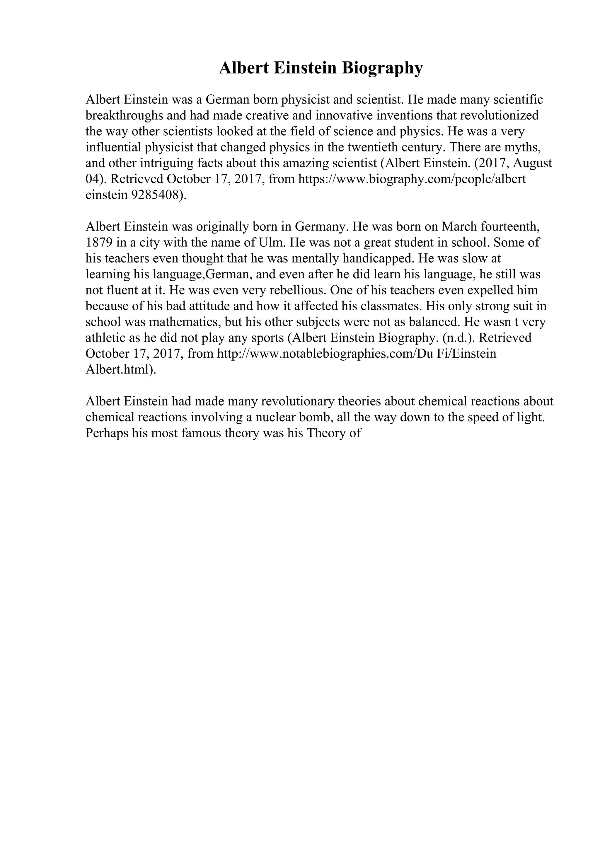 Albert Einstein Biography
Albert Einstein was a German born physicist and scientist. He made many scientific
breakthroughs and had made creative and innovative inventions that revolutionized
the way other scientists looked at the field of science and physics. He was a very
influential physicist that changed physics in the twentieth century. There are myths,
and other intriguing facts about this amazing scientist (Albert Einstein. (2017, August
04). Retrieved October 17, 2017, from https://www.biography.com/people/albert
einstein 9285408).
Albert Einstein was originally born in Germany. He was born on March fourteenth,
1879 in a city with the name of Ulm. He was not a great student in school. Some of
his teachers even thought that he was mentally handicapped. He was slow at
learning his language,German, and even after he did learn his language, he still was
not fluent at it. He was even very rebellious. One of his teachers even expelled him
because of his bad attitude and how it affected his classmates. His only strong suit in
school was mathematics, but his other subjects were not as balanced. He wasn t very
athletic as he did not play any sports (Albert Einstein Biography. (n.d.). Retrieved
October 17, 2017, from http://www.notablebiographies.com/Du Fi/Einstein
Albert.html).
Albert Einstein had made many revolutionary theories about chemical reactions about
chemical reactions involving a nuclear bomb, all the way down to the speed of light.
Perhaps his most famous theory was his Theory of
 