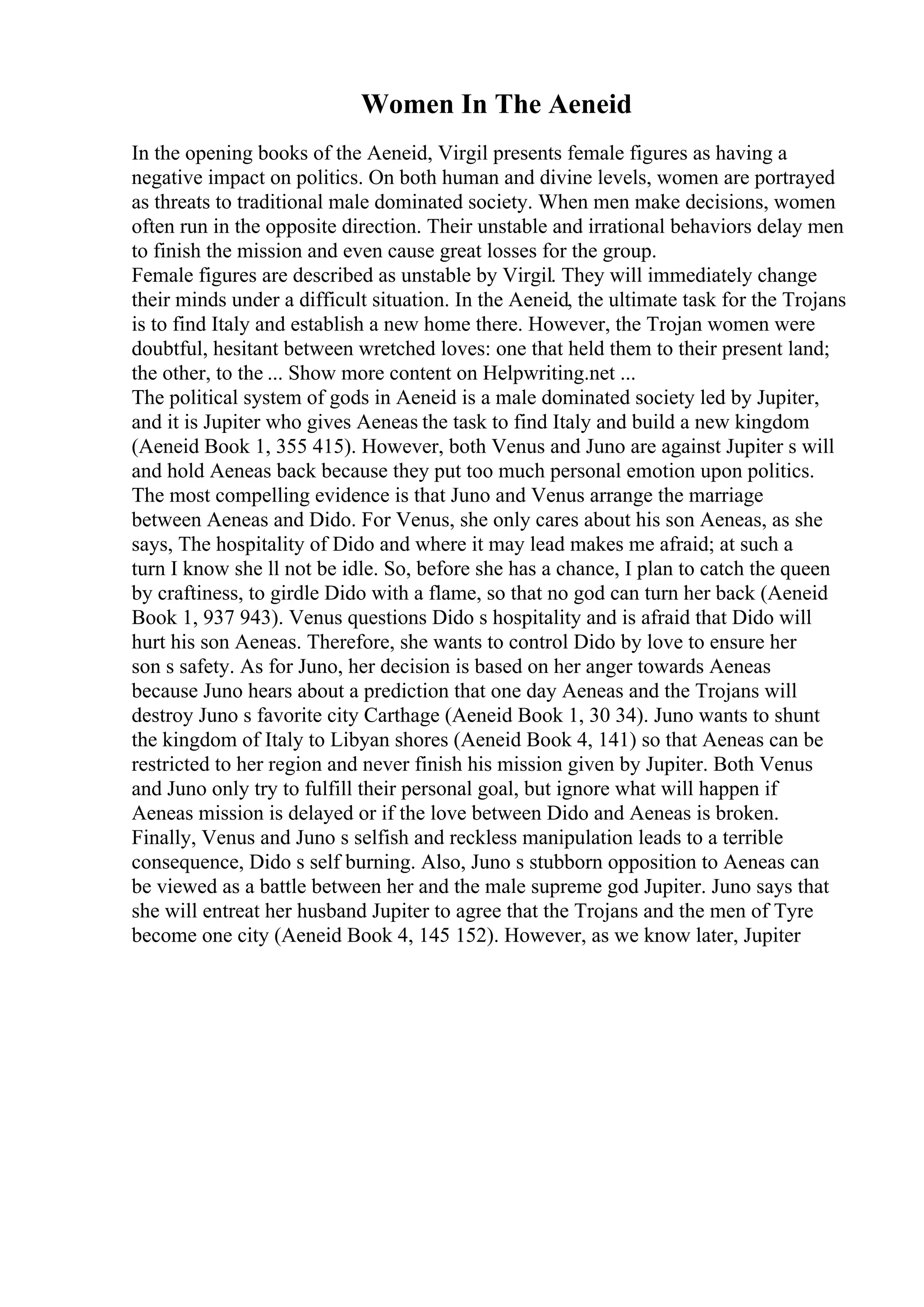 Women In The Aeneid
In the opening books of the Aeneid, Virgil presents female figures as having a
negative impact on politics. On both human and divine levels, women are portrayed
as threats to traditional male dominated society. When men make decisions, women
often run in the opposite direction. Their unstable and irrational behaviors delay men
to finish the mission and even cause great losses for the group.
Female figures are described as unstable by Virgil. They will immediately change
their minds under a difficult situation. In the Aeneid, the ultimate task for the Trojans
is to find Italy and establish a new home there. However, the Trojan women were
doubtful, hesitant between wretched loves: one that held them to their present land;
the other, to the ... Show more content on Helpwriting.net ...
The political system of gods in Aeneid is a male dominated society led by Jupiter,
and it is Jupiter who gives Aeneas the task to find Italy and build a new kingdom
(Aeneid Book 1, 355 415). However, both Venus and Juno are against Jupiter s will
and hold Aeneas back because they put too much personal emotion upon politics.
The most compelling evidence is that Juno and Venus arrange the marriage
between Aeneas and Dido. For Venus, she only cares about his son Aeneas, as she
says, The hospitality of Dido and where it may lead makes me afraid; at such a
turn I know she ll not be idle. So, before she has a chance, I plan to catch the queen
by craftiness, to girdle Dido with a flame, so that no god can turn her back (Aeneid
Book 1, 937 943). Venus questions Dido s hospitality and is afraid that Dido will
hurt his son Aeneas. Therefore, she wants to control Dido by love to ensure her
son s safety. As for Juno, her decision is based on her anger towards Aeneas
because Juno hears about a prediction that one day Aeneas and the Trojans will
destroy Juno s favorite city Carthage (Aeneid Book 1, 30 34). Juno wants to shunt
the kingdom of Italy to Libyan shores (Aeneid Book 4, 141) so that Aeneas can be
restricted to her region and never finish his mission given by Jupiter. Both Venus
and Juno only try to fulfill their personal goal, but ignore what will happen if
Aeneas mission is delayed or if the love between Dido and Aeneas is broken.
Finally, Venus and Juno s selfish and reckless manipulation leads to a terrible
consequence, Dido s self burning. Also, Juno s stubborn opposition to Aeneas can
be viewed as a battle between her and the male supreme god Jupiter. Juno says that
she will entreat her husband Jupiter to agree that the Trojans and the men of Tyre
become one city (Aeneid Book 4, 145 152). However, as we know later, Jupiter
 
