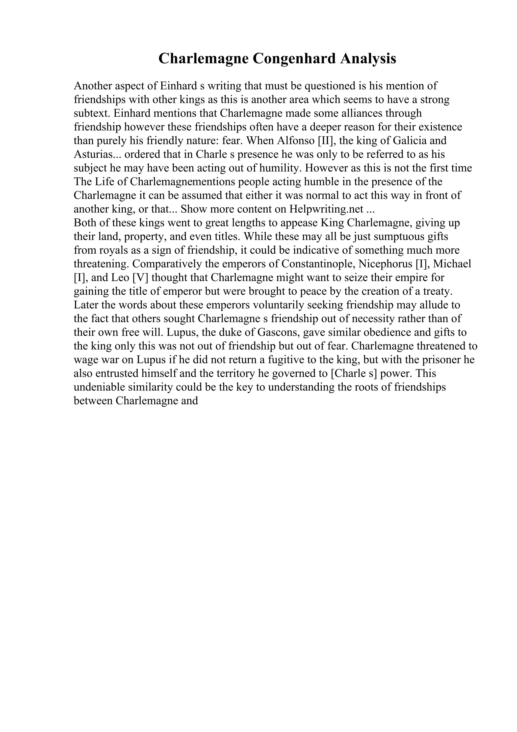 Charlemagne Congenhard Analysis
Another aspect of Einhard s writing that must be questioned is his mention of
friendships with other kings as this is another area which seems to have a strong
subtext. Einhard mentions that Charlemagne made some alliances through
friendship however these friendships often have a deeper reason for their existence
than purely his friendly nature: fear. When Alfonso [II], the king of Galicia and
Asturias... ordered that in Charle s presence he was only to be referred to as his
subject he may have been acting out of humility. However as this is not the first time
The Life of Charlemagnementions people acting humble in the presence of the
Charlemagne it can be assumed that either it was normal to act this way in front of
another king, or that... Show more content on Helpwriting.net ...
Both of these kings went to great lengths to appease King Charlemagne, giving up
their land, property, and even titles. While these may all be just sumptuous gifts
from royals as a sign of friendship, it could be indicative of something much more
threatening. Comparatively the emperors of Constantinople, Nicephorus [I], Michael
[I], and Leo [V] thought that Charlemagne might want to seize their empire for
gaining the title of emperor but were brought to peace by the creation of a treaty.
Later the words about these emperors voluntarily seeking friendship may allude to
the fact that others sought Charlemagne s friendship out of necessity rather than of
their own free will. Lupus, the duke of Gascons, gave similar obedience and gifts to
the king only this was not out of friendship but out of fear. Charlemagne threatened to
wage war on Lupus if he did not return a fugitive to the king, but with the prisoner he
also entrusted himself and the territory he governed to [Charle s] power. This
undeniable similarity could be the key to understanding the roots of friendships
between Charlemagne and
 