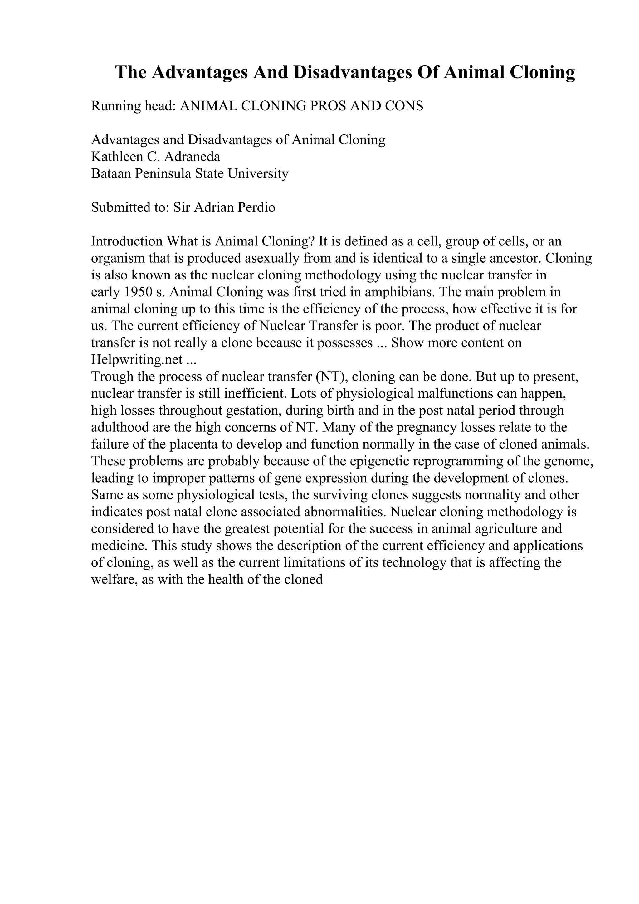The Advantages And Disadvantages Of Animal Cloning
Running head: ANIMAL CLONING PROS AND CONS
Advantages and Disadvantages of Animal Cloning
Kathleen C. Adraneda
Bataan Peninsula State University
Submitted to: Sir Adrian Perdio
Introduction What is Animal Cloning? It is defined as a cell, group of cells, or an
organism that is produced asexually from and is identical to a single ancestor. Cloning
is also known as the nuclear cloning methodology using the nuclear transfer in
early 1950 s. Animal Cloning was first tried in amphibians. The main problem in
animal cloning up to this time is the efficiency of the process, how effective it is for
us. The current efficiency of Nuclear Transfer is poor. The product of nuclear
transfer is not really a clone because it possesses ... Show more content on
Helpwriting.net ...
Trough the process of nuclear transfer (NT), cloning can be done. But up to present,
nuclear transfer is still inefficient. Lots of physiological malfunctions can happen,
high losses throughout gestation, during birth and in the post natal period through
adulthood are the high concerns of NT. Many of the pregnancy losses relate to the
failure of the placenta to develop and function normally in the case of cloned animals.
These problems are probably because of the epigenetic reprogramming of the genome,
leading to improper patterns of gene expression during the development of clones.
Same as some physiological tests, the surviving clones suggests normality and other
indicates post natal clone associated abnormalities. Nuclear cloning methodology is
considered to have the greatest potential for the success in animal agriculture and
medicine. This study shows the description of the current efficiency and applications
of cloning, as well as the current limitations of its technology that is affecting the
welfare, as with the health of the cloned
 