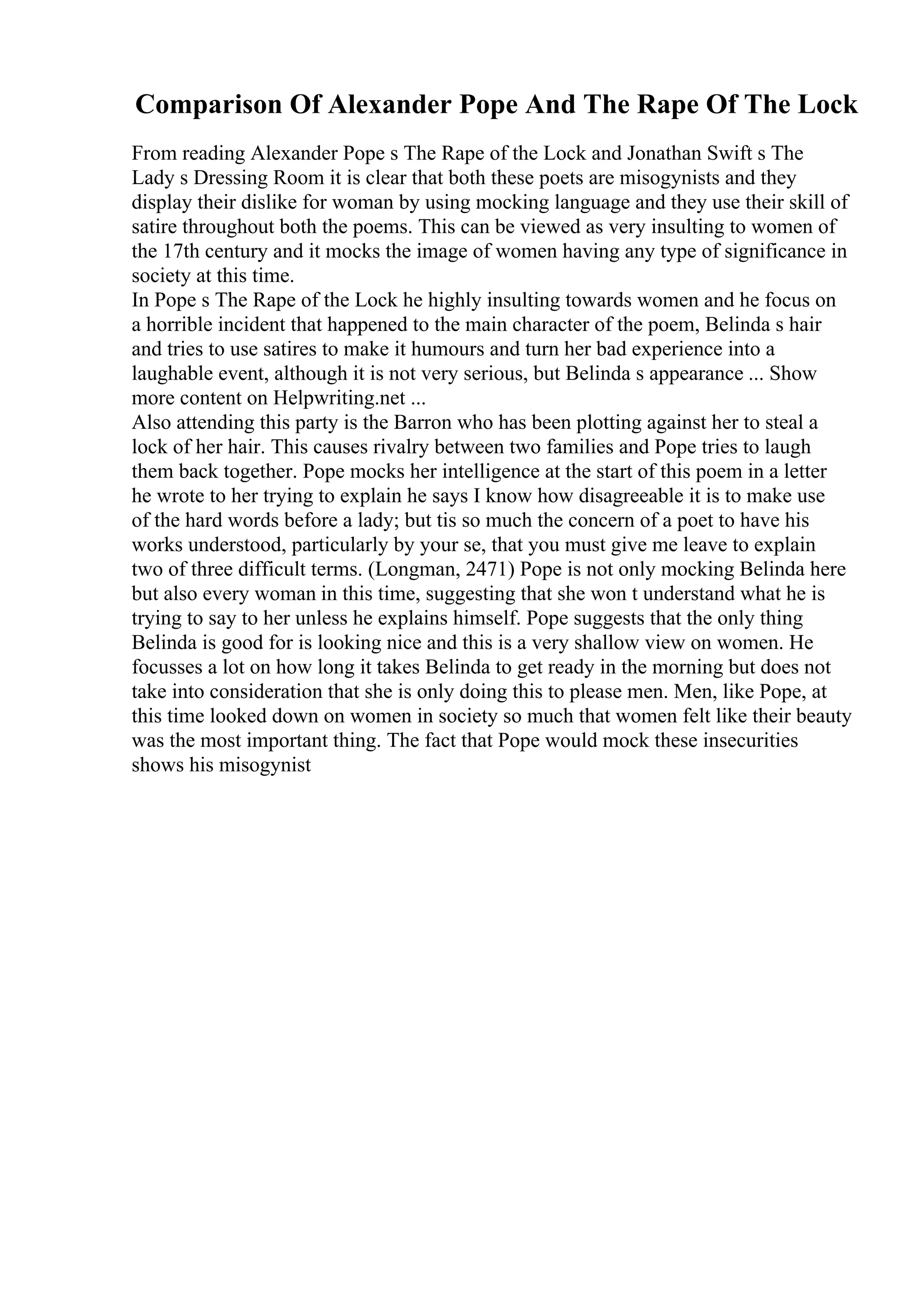 Comparison Of Alexander Pope And The Rape Of The Lock
From reading Alexander Pope s The Rape of the Lock and Jonathan Swift s The
Lady s Dressing Room it is clear that both these poets are misogynists and they
display their dislike for woman by using mocking language and they use their skill of
satire throughout both the poems. This can be viewed as very insulting to women of
the 17th century and it mocks the image of women having any type of significance in
society at this time.
In Pope s The Rape of the Lock he highly insulting towards women and he focus on
a horrible incident that happened to the main character of the poem, Belinda s hair
and tries to use satires to make it humours and turn her bad experience into a
laughable event, although it is not very serious, but Belinda s appearance ... Show
more content on Helpwriting.net ...
Also attending this party is the Barron who has been plotting against her to steal a
lock of her hair. This causes rivalry between two families and Pope tries to laugh
them back together. Pope mocks her intelligence at the start of this poem in a letter
he wrote to her trying to explain he says I know how disagreeable it is to make use
of the hard words before a lady; but tis so much the concern of a poet to have his
works understood, particularly by your se, that you must give me leave to explain
two of three difficult terms. (Longman, 2471) Pope is not only mocking Belinda here
but also every woman in this time, suggesting that she won t understand what he is
trying to say to her unless he explains himself. Pope suggests that the only thing
Belinda is good for is looking nice and this is a very shallow view on women. He
focusses a lot on how long it takes Belinda to get ready in the morning but does not
take into consideration that she is only doing this to please men. Men, like Pope, at
this time looked down on women in society so much that women felt like their beauty
was the most important thing. The fact that Pope would mock these insecurities
shows his misogynist
 
