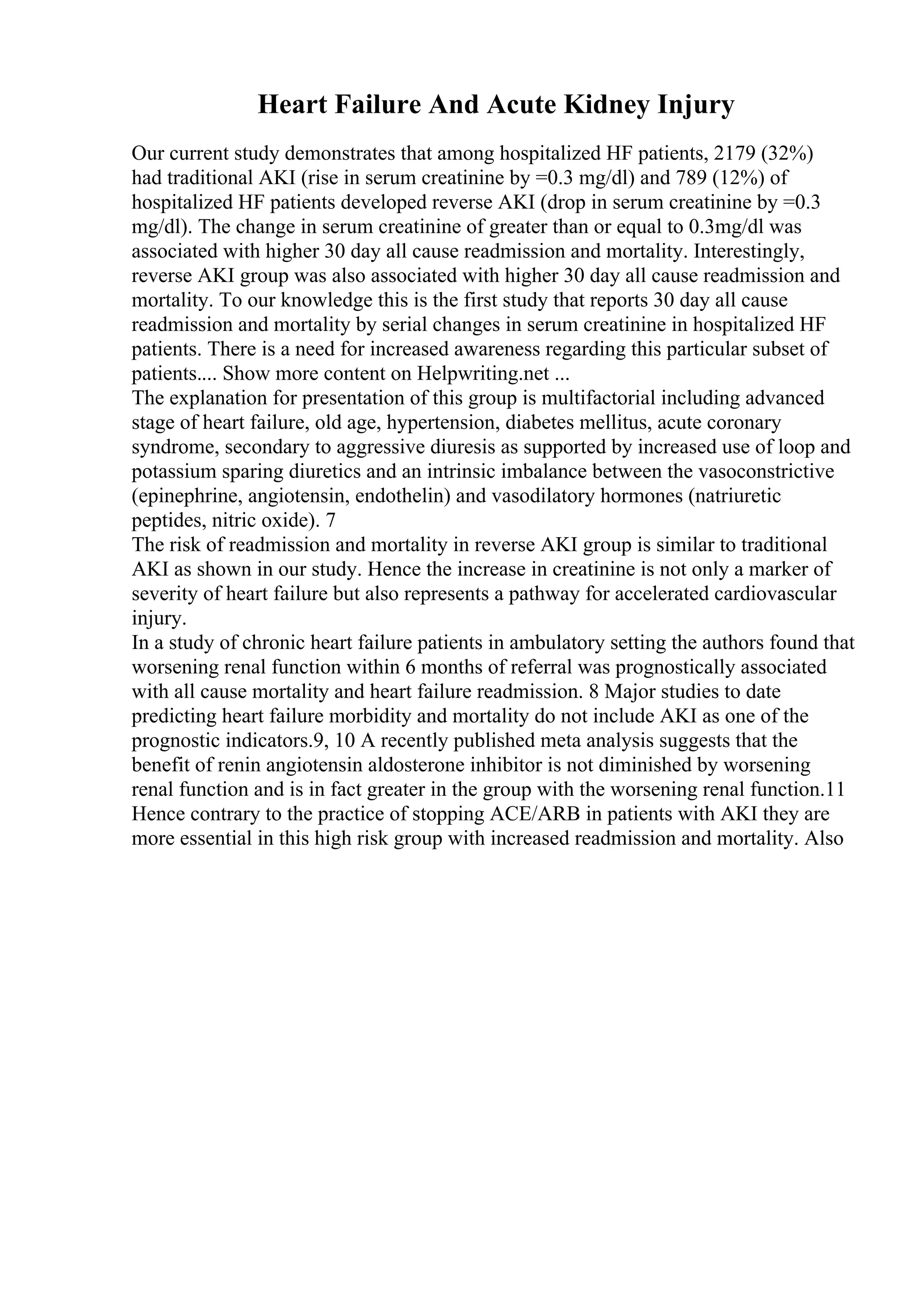 Heart Failure And Acute Kidney Injury
Our current study demonstrates that among hospitalized HF patients, 2179 (32%)
had traditional AKI (rise in serum creatinine by =0.3 mg/dl) and 789 (12%) of
hospitalized HF patients developed reverse AKI (drop in serum creatinine by =0.3
mg/dl). The change in serum creatinine of greater than or equal to 0.3mg/dl was
associated with higher 30 day all cause readmission and mortality. Interestingly,
reverse AKI group was also associated with higher 30 day all cause readmission and
mortality. To our knowledge this is the first study that reports 30 day all cause
readmission and mortality by serial changes in serum creatinine in hospitalized HF
patients. There is a need for increased awareness regarding this particular subset of
patients.... Show more content on Helpwriting.net ...
The explanation for presentation of this group is multifactorial including advanced
stage of heart failure, old age, hypertension, diabetes mellitus, acute coronary
syndrome, secondary to aggressive diuresis as supported by increased use of loop and
potassium sparing diuretics and an intrinsic imbalance between the vasoconstrictive
(epinephrine, angiotensin, endothelin) and vasodilatory hormones (natriuretic
peptides, nitric oxide). 7
The risk of readmission and mortality in reverse AKI group is similar to traditional
AKI as shown in our study. Hence the increase in creatinine is not only a marker of
severity of heart failure but also represents a pathway for accelerated cardiovascular
injury.
In a study of chronic heart failure patients in ambulatory setting the authors found that
worsening renal function within 6 months of referral was prognostically associated
with all cause mortality and heart failure readmission. 8 Major studies to date
predicting heart failure morbidity and mortality do not include AKI as one of the
prognostic indicators.9, 10 A recently published meta analysis suggests that the
benefit of renin angiotensin aldosterone inhibitor is not diminished by worsening
renal function and is in fact greater in the group with the worsening renal function.11
Hence contrary to the practice of stopping ACE/ARB in patients with AKI they are
more essential in this high risk group with increased readmission and mortality. Also
 