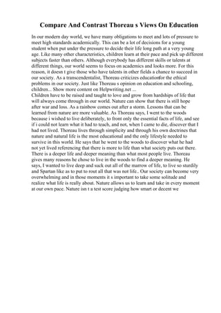 Compare And Contrast Thoreau s Views On Education
In our modern day world, we have many obligations to meet and lots of pressure to
meet high standards academically. This can be a lot of decisions for a young
student when put under the pressure to decide their life long path at a very young
age. Like many other characteristics, children learn at their pace and pick up different
subjects faster than others. Although everybody has different skills or talents at
different things, our world seems to focus on academics and looks more. For this
reason, it doesn t give those who have talents in other fields a chance to succeed in
our society. As a transcendentalist, Thoreau criticizes educationfor the ethical
problems in our society. Just like Thoreau s opinion on education and schooling,
children... Show more content on Helpwriting.net ...
Children have to be raised and taught to love and grow from hardships of life that
will always come through in our world. Nature can show that there is still hope
after war and loss. As a rainbow comes out after a storm. Lessons that can be
learned from nature are more valuable. As Thoreau says, I went to the woods
because i wished to live deliberately, to front only the essential facts of life, and see
if i could not learn what it had to teach, and not, when I came to die, discover that I
had not lived. Thoreau lives through simplicity and through his own doctrines that
nature and natural life is the most educational and the only lifestyle needed to
survive in this world. He says that he went to the woods to discover what he had
not yet lived referencing that there is more to life than what society puts out there.
There is a deeper life and deeper meaning than what most people live. Thoreau
gives many reasons he chose to live in the woods to find a deeper meaning. He
says, I wanted to live deep and suck out all of the marrow of life, to live so sturdily
and Spartan like as to put to rout all that was not life.. Our society can become very
overwhelming and in those moments it s important to take some solitude and
realize what life is really about. Nature allows us to learn and take in every moment
at our own pace. Nature isn t a test score judging how smart or decent we
 