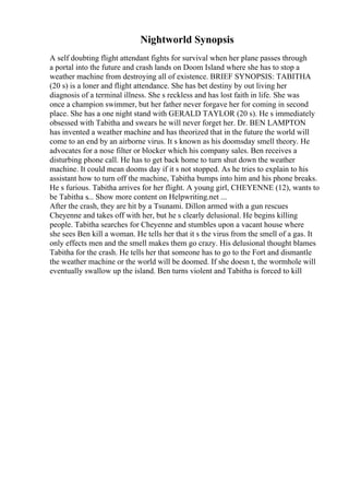 Nightworld Synopsis
A self doubting flight attendant fights for survival when her plane passes through
a portal into the future and crash lands on Doom Island where she has to stop a
weather machine from destroying all of existence. BRIEF SYNOPSIS: TABITHA
(20 s) is a loner and flight attendance. She has bet destiny by out living her
diagnosis of a terminal illness. She s reckless and has lost faith in life. She was
once a champion swimmer, but her father never forgave her for coming in second
place. She has a one night stand with GERALD TAYLOR (20 s). He s immediately
obsessed with Tabitha and swears he will never forget her. Dr. BEN LAMPTON
has invented a weather machine and has theorized that in the future the world will
come to an end by an airborne virus. It s known as his doomsday smell theory. He
advocates for a nose filter or blocker which his company sales. Ben receives a
disturbing phone call. He has to get back home to turn shut down the weather
machine. It could mean dooms day if it s not stopped. As he tries to explain to his
assistant how to turn off the machine, Tabitha bumps into him and his phone breaks.
He s furious. Tabitha arrives for her flight. A young girl, CHEYENNE (12), wants to
be Tabitha s... Show more content on Helpwriting.net ...
After the crash, they are hit by a Tsunami. Dillon armed with a gun rescues
Cheyenne and takes off with her, but he s clearly delusional. He begins killing
people. Tabitha searches for Cheyenne and stumbles upon a vacant house where
she sees Ben kill a woman. He tells her that it s the virus from the smell of a gas. It
only effects men and the smell makes them go crazy. His delusional thought blames
Tabitha for the crash. He tells her that someone has to go to the Fort and dismantle
the weather machine or the world will be doomed. If she doesn t, the wormhole will
eventually swallow up the island. Ben turns violent and Tabitha is forced to kill
 