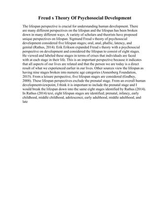 Freud s Theory Of Psychosocial Development
The lifespan perspective is crucial for understanding human development. There
are many different perspectives on the lifespan and the lifespan has been broken
down in many different ways. A variety of scholars and theorists have proposed
unique perspectives on lifespan. Sigmund Freud s theory of psychosocial
development considered five lifespan stages; oral, anal, phallic, latency, and
genital (Rathus, 2014). Erik Erikson expanded Freud s theory with a psychosocial
perspective on development and considered the lifespan to consist of eight stages.
He viewed and labeled these stages in terms of crises that individuals are faced
with at each stage in their life. This is an important perspective because it indicates
that all aspects of our lives are related and that the person we are today is a direct
result of what we experienced earlier in our lives. Other sources view the lifespan as
having nine stages broken into numeric age categories (Annenberg Foundation,
2015). From a leisure perspective, five lifespan stages are considered (Godbey,
2008). These lifespan perspectives exclude the prenatal stage. From an overall human
developmentviewpoint, I think it is important to include the prenatal stage and I
would break the lifespan down into the same eight stages identified by Rathus (2014).
In Rathus (2014) text, eight lifespan stages are identified; prenatal, infancy, early
childhood, middle childhood, adolescence, early adulthood, middle adulthood, and
late
 