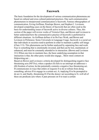 Facework
The basic foundation for the development of various communication phenomena are
based on cultural and cross cultural patterned practices. One such communication
phenomenon in interpersonal communication is facework. Famous ethnographers of
communication, Erving Goffman, Penelope Brown, and Stephen C. Levinson,
developed compelling cases on the theory of facework that are often used as the
basis for understanding issues of facework active in diverse cultures. Thus, this
section of the paper will review works of Victoria Chen, and Brown and Levinson to
better understand how the communicative practice of facework is performed in
different situations. As Goffman defines it in On Face Work, and Brown and
Levinson in Politeness: Some Universals in Language Usage, facework is a social act
that individuals in societies tend to perform in order to maintain a public self image
(Chen 113). This phenomena can be further analyzed by separating face and work.
Face is something that is emotionally invested, and that can be lost, maintained, or
enhanced, and must be constantly attended to in interaction. (Brown and Levinson
311) When one tries to maintain face, the basic underlying assumption in that
interaction is that, the other party would also engage... Show more content on
Helpwriting.net ...
Based on Brown and Levinson s criteria developed for distinguishing negative face
threatening acts (NFTAs), when a speaker (S) fails to un interrupt an addressee s
(H) freedom of action, he/she potentially commits a negative face threatening act.
H communicates in ways that orders or requests S to do or refrain from doing
something; advices H to engage in a certain act, A; implying H to be prompted to
do act A; and finally, threatening H if he/she doesn t act according to S s will all of
these are predicate acts where A puts pressure on S to react a certain
 