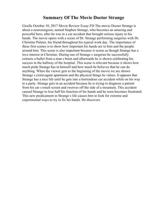 Summary Of The Movie Doctor Strange
Giselle October 10, 2017 Movie Review Essay FD The movie Doctor Strange is
about a neurosurgeon, named Stephen Strange, who becomes an amazing and
powerful hero, after he was in a car accident that brought serious injury to his
hands. The movie opens with a scene of Dr. Strange performing surgeries with Dr.
Christine Palmer, his friend throughout his typical work day. The importance of
these first scenes is to show how important his hands are to him and the people
around him. This scene is also important because it seems as though Strange has a
love interest in Christine. During one of Strange s surgeries he successfully
extracts a bullet from a man s brain and afterwards he is shown celebrating his
success in the hallway of the hospital. This scene is relevant because it shows how
much pride Strange has in himself and how much he believes that he can do
anything. When the viewer gets to the beginning of the movie we are shown
Strange s extravagant apartment and the physical things he values. It appears that
Strange has a nice life until he gets into a horrendous car accident while on his way
to a party. Strange gets in an accident because he is trying to diagnose a patient
from his car s touch screen and swerves off the side of a mountain. This accident
caused Strange to lose half his function of his hands and he soon becomes frustrated.
This new predicament in Strange s life causes him to look for extreme and
experimental ways to try to fix his hands. He discovers
 