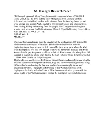 Shi Huangdi Research Paper
Shi Huangdi s general, Meng Tian[,] was sent to command a host of 300,000 1
(Sima Qian, Shiji) To drive out the Inner Mongolians from Chinese territory.
Afterward, the individual, smaller walls of states from the Warring States period
were unified into a single Wall, erected to prevent the Mongol and Manchu tribes
from raiding, killing and stealing from the people. The Xiongnu were also great
warriors and horsemen [and] often invaded China. 2 (Cynthia Kennedy Henzel, Great
Wall of China) IMPACT OF THE
GREAT WALL
MILITARY
One way this was achieved from the structure of the wall across 5,000 km itself to
hinder entrance and speed of invaders. This itself was ineffective, as in the
beginning stages, large areas were left vulnerable, there were gaps where the Wall
wasn t completed, or it was low enough to allow the barbarians through, and it was
known that the gate keepers were able to be bribed. Furthermore, the Mongolians did
succeed in overtaking China later, despite the Wall (albeit within a different dynasty).
... Show more content on Helpwriting.net ...
This height provided leverage for locating distant threats, and complemented a highly
efficient communication system of drums, flags and coloured smoke generated using
different herbs used during the day, and torches/ beacons at night, to warn of
oncoming intruders. The length and structure of the Wall also allowed swift
deployment for battle to fend off attack. This fast communication system with the
visual might of the Wall dramatically limited the number of successful attacks on
 