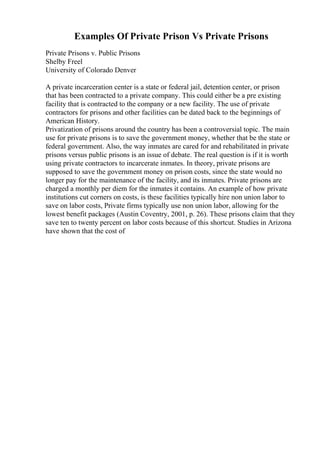 Examples Of Private Prison Vs Private Prisons
Private Prisons v. Public Prisons
Shelby Freel
University of Colorado Denver
A private incarceration center is a state or federal jail, detention center, or prison
that has been contracted to a private company. This could either be a pre existing
facility that is contracted to the company or a new facility. The use of private
contractors for prisons and other facilities can be dated back to the beginnings of
American History.
Privatization of prisons around the country has been a controversial topic. The main
use for private prisons is to save the government money, whether that be the state or
federal government. Also, the way inmates are cared for and rehabilitated in private
prisons versus public prisons is an issue of debate. The real question is if it is worth
using private contractors to incarcerate inmates. In theory, private prisons are
supposed to save the government money on prison costs, since the state would no
longer pay for the maintenance of the facility, and its inmates. Private prisons are
charged a monthly per diem for the inmates it contains. An example of how private
institutions cut corners on costs, is these facilities typically hire non union labor to
save on labor costs, Private firms typically use non union labor, allowing for the
lowest benefit packages (Austin Coventry, 2001, p. 26). These prisons claim that they
save ten to twenty percent on labor costs because of this shortcut. Studies in Arizona
have shown that the cost of
 