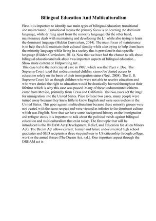 Bilingual Education And Multiculturalism
First, it is important to identify two main types of bilingual education; transitional
and maintenance. Transitional means the primary focus is on learning the dominant
language, while drifting apart from the minority language. On the other hand,
maintenance deals with maintaining and developing the L1 while also trying to learn
the dominant language (Hidden Curriculum, 2014). The main focus of maintenance
is to help the child maintain their cultural identity while also trying to help them learn
the minority language while living in a society that is prevalent in that specific
language (Hidden Curriculum, 2014). Now that we have had the chance to talk about
bilingual educationand talk about two important aspects of bilingual education...
Show more content on Helpwriting.net ...
This case led to the next crucial case in 1982, which was the Plyer v. Doe. The
Supreme Court ruled that undocumented children cannot be denied access to
education solely on the basis of their immigration status (Noel, 2008). The U. S.
Supreme Court felt as though children who were not able to receive education and
who were denied the right to education would be drastically harmed throughout their
lifetime which is why this case was passed. Many of these undocumented citizens
came from Mexico, primarily from Texas and California. The two cases set the stage
for immigration into the United States. Prior to these two cases, many people were
turned away because they knew little to know English and were seen useless in the
United States. This goes against multiculturalism because these minority groups were
not treated with the same respect and were viewed as inferior to the dominant culture
which was English. Now that we have some background history on the immigration
and refugee status it is important to talk about the political trends against bilingual
education and multiculturalism that exist today. The first topic that will be
introduced is the DREAM Act (Development, Relief, and Education for Alien Minors
Act). The Dream Act allows current, former and future undocumented high school
graduates and GED recipients a three step pathway to US citizenship through college,
work or the armed forces (The Dream Act, n.d.). One important aspect through the
DREAM act is
 