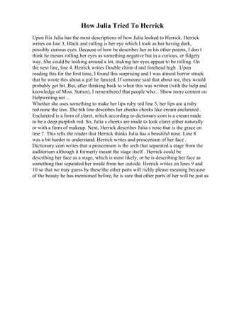 How Julia Tried To Herrick
Upon His Julia has the most descriptions of how Julia looked to Herrick. Herrick
writes on line 3, Black and rolling is her eye which I took as her having dark,
possibly curious eyes. Because of how he describes her in his other poems, I don t
think he means rolling her eyes as something negative but in a curious, or fidgety
way. She could be looking around a lot, making her eyes appear to be rolling. On
the next line, line 4, Herrick writes Double chinn d and forehead high . Upon
reading this for the first time, I found this surprising and I was almost horror struck
that he wrote this about a girl he fancied. If someone said that about me, they would
probably get hit. But, after thinking back to when this was written (with the help and
knowledge of Miss. Sutton), I remembered that people who... Show more content on
Helpwriting.net ...
Whether she uses something to make her lips ruby red line 5, her lips are a ruby
red none the less. The 6th line describes her cheeks cheeks like cream enclareted .
Enclareted is a form of claret, which according to dictionary.com is a cream made
to be a deep purplish red. So, Julia s cheeks are made to look claret either naturally
or with a form of makeup. Next, Herrick describes Julia s nose that is the grace on
line 7. This tells the reader that Herrick thinks Julia has a beautiful nose. Line 8
was a bit harder to understand. Herrick writes and proscenium of her face .
Dictionary.com writes that a proscenium is the arch that separated a stage from the
auditorium although it formerly meant the stage itself . Herrick could be
describing her face as a stage, which is most likely, or he is describing her face as
something that separated her inside from her outside. Herrick writes on lines 9 and
10 so that we may guess by these/the other parts will richly please meaning because
of the beauty he has mentioned before, he is sure that other parts of her will be just as
 