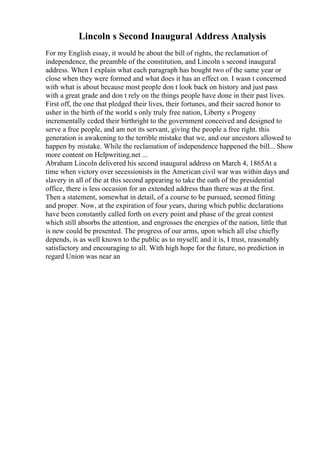 Lincoln s Second Inaugural Address Analysis
For my English essay, it would be about the bill of rights, the reclamation of
independence, the preamble of the constitution, and Lincoln s second inaugural
address. When I explain what each paragraph has bought two of the same year or
close when they were formed and what does it has an effect on. I wasn t concerned
with what is about because most people don t look back on history and just pass
with a great grade and don t rely on the things people have done in their past lives.
First off, the one that pledged their lives, their fortunes, and their sacred honor to
usher in the birth of the world s only truly free nation, Liberty s Progeny
incrementally ceded their birthright to the government conceived and designed to
serve a free people, and am not its servant, giving the people a free right. this
generation is awakening to the terrible mistake that we, and our ancestors allowed to
happen by mistake. While the reclamation of independence happened the bill... Show
more content on Helpwriting.net ...
Abraham Lincoln delivered his second inaugural address on March 4, 1865At a
time when victory over secessionists in the American civil war was within days and
slavery in all of the at this second appearing to take the oath of the presidential
office, there is less occasion for an extended address than there was at the first.
Then a statement, somewhat in detail, of a course to be pursued, seemed fitting
and proper. Now, at the expiration of four years, during which public declarations
have been constantly called forth on every point and phase of the great contest
which still absorbs the attention, and engrosses the energies of the nation, little that
is new could be presented. The progress of our arms, upon which all else chiefly
depends, is as well known to the public as to myself; and it is, I trust, reasonably
satisfactory and encouraging to all. With high hope for the future, no prediction in
regard Union was near an
 