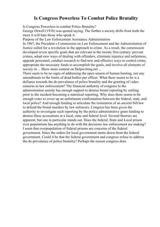 Is Congress Powerless To Combat Police Brutality
Is Congress Powerless to combat Police Brutality?
George Orwell (1918) was quoted saying, The further a society drifts from truth the
more it will hate those who speak it.
Purpose of the Law Enforcement Assistance Administration
In 1967, the President s Commission on Law Enforcement and the Administration of
Justice called for a revolution in the approach to crime. As a result, the commission
developed seven specific goals that are relevant in the twenty first century: prevent
crimes, adopt new ways of dealing with offenders, eliminate injustice and unfairness,
upgrade personnel, conduct research to find new and effective ways to control crime,
appropriate the necessary funds to accomplish the goals, and involve all elements of
society in ... Show more content on Helpwriting.net ...
There seem to be no signs of addressing the open season of human hunting, nor any
amendments to the limits of dead bodies per officer. What there seems to be is a
defiance towards the do prevalence of police brutality and the granting of video
cameras to law enforcement? The financial authority of congress to the
administration seemly has enough support to demise brutal reporting by settling
prior to the incident becoming a statistical reporting. Why does there seems to be
enough votes to cover up an unfortunate confrontation between the federal, state, and
local police? And enough funding to articulate the restoration of an ancient bill/law
to defend the brutal murders by law enforcers. Congress has been given the
authority to investigate such reporting by the police administrative grant funding to
demise these accusations at a local, state and federal level. Several theories are
apparent, but one in particular stands out. Does the federal, State and Local prison
over populations has anything to do with the decisions law enforcement are making?
I seem that overpopulation of federal prisons are concerns of the federal
government. Since the orders for local government stems down from the federal
government. Could it be that the federal government and congress refuse to address
the do prevalence of police brutality? Perhaps the reason congress does
 