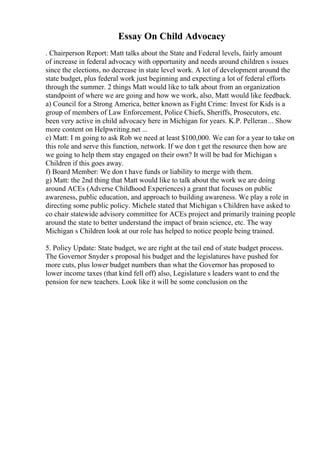 Essay On Child Advocacy
. Chairperson Report: Matt talks about the State and Federal levels, fairly amount
of increase in federal advocacy with opportunity and needs around children s issues
since the elections, no decrease in state level work. A lot of development around the
state budget, plus federal work just beginning and expecting a lot of federal efforts
through the summer. 2 things Matt would like to talk about from an organization
standpoint of where we are going and how we work, also, Matt would like feedback.
a) Council for a Strong America, better known as Fight Crime: Invest for Kids is a
group of members of Law Enforcement, Police Chiefs, Sheriffs, Prosecutors, etc.
been very active in child advocacy here in Michigan for years. K.P. Pelleran... Show
more content on Helpwriting.net ...
e) Matt: I m going to ask Rob we need at least $100,000. We can for a year to take on
this role and serve this function, network. If we don t get the resource then how are
we going to help them stay engaged on their own? It will be bad for Michigan s
Children if this goes away.
f) Board Member: We don t have funds or liability to merge with them.
g) Matt: the 2nd thing that Matt would like to talk about the work we are doing
around ACEs (Adverse Childhood Experiences) a grant that focuses on public
awareness, public education, and approach to building awareness. We play a role in
directing some public policy. Michele stated that Michigan s Children have asked to
co chair statewide advisory committee for ACEs project and primarily training people
around the state to better understand the impact of brain science, etc. The way
Michigan s Children look at our role has helped to notice people being trained.
5. Policy Update: State budget, we are right at the tail end of state budget process.
The Governor Snyder s proposal his budget and the legislatures have pushed for
more cuts, plus lower budget numbers than what the Governor has proposed to
lower income taxes (that kind fell off) also, Legislature s leaders want to end the
pension for new teachers. Look like it will be some conclusion on the
 