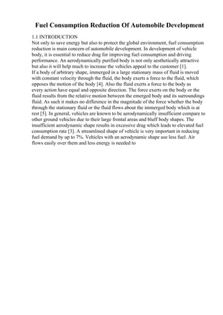 Fuel Consumption Reduction Of Automobile Development
1.1 INTRODUCTION
Not only to save energy but also to protect the global environment, fuel consumption
reduction is main concern of automobile development. In development of vehicle
body, it is essential to reduce drag for improving fuel consumption and driving
performance. An aerodynamically purified body is not only aesthetically attractive
but also it will help much to increase the vehicles appeal to the customer [1].
If a body of arbitrary shape, immerged in a large stationary mass of fluid is moved
with constant velocity through the fluid, the body exerts a force to the fluid, which
opposes the motion of the body [4]. Also the fluid exerts a force to the body as
every action have equal and opposite direction. The force exerts on the body or the
fluid results from the relative motion between the emerged body and its surroundings
fluid. As such it makes no difference in the magnitude of the force whether the body
through the stationary fluid or the fluid flows about the immerged body which is at
rest [5]. In general, vehicles are known to be aerodynamically insufficient compare to
other ground vehicles due to their large frontal areas and bluff body shapes. The
insufficient aerodynamic shape results in excessive drag which leads to elevated fuel
consumption rate [3]. A streamlined shape of vehicle is very important in reducing
fuel demand by up to 7%. Vehicles with an aerodynamic shape use less fuel. Air
flows easily over them and less energy is needed to
 