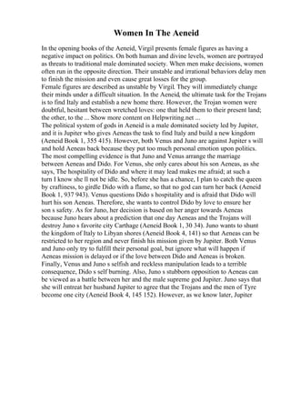Women In The Aeneid
In the opening books of the Aeneid, Virgil presents female figures as having a
negative impact on politics. On both human and divine levels, women are portrayed
as threats to traditional male dominated society. When men make decisions, women
often run in the opposite direction. Their unstable and irrational behaviors delay men
to finish the mission and even cause great losses for the group.
Female figures are described as unstable by Virgil. They will immediately change
their minds under a difficult situation. In the Aeneid, the ultimate task for the Trojans
is to find Italy and establish a new home there. However, the Trojan women were
doubtful, hesitant between wretched loves: one that held them to their present land;
the other, to the ... Show more content on Helpwriting.net ...
The political system of gods in Aeneid is a male dominated society led by Jupiter,
and it is Jupiter who gives Aeneas the task to find Italy and build a new kingdom
(Aeneid Book 1, 355 415). However, both Venus and Juno are against Jupiter s will
and hold Aeneas back because they put too much personal emotion upon politics.
The most compelling evidence is that Juno and Venus arrange the marriage
between Aeneas and Dido. For Venus, she only cares about his son Aeneas, as she
says, The hospitality of Dido and where it may lead makes me afraid; at such a
turn I know she ll not be idle. So, before she has a chance, I plan to catch the queen
by craftiness, to girdle Dido with a flame, so that no god can turn her back (Aeneid
Book 1, 937 943). Venus questions Dido s hospitality and is afraid that Dido will
hurt his son Aeneas. Therefore, she wants to control Dido by love to ensure her
son s safety. As for Juno, her decision is based on her anger towards Aeneas
because Juno hears about a prediction that one day Aeneas and the Trojans will
destroy Juno s favorite city Carthage (Aeneid Book 1, 30 34). Juno wants to shunt
the kingdom of Italy to Libyan shores (Aeneid Book 4, 141) so that Aeneas can be
restricted to her region and never finish his mission given by Jupiter. Both Venus
and Juno only try to fulfill their personal goal, but ignore what will happen if
Aeneas mission is delayed or if the love between Dido and Aeneas is broken.
Finally, Venus and Juno s selfish and reckless manipulation leads to a terrible
consequence, Dido s self burning. Also, Juno s stubborn opposition to Aeneas can
be viewed as a battle between her and the male supreme god Jupiter. Juno says that
she will entreat her husband Jupiter to agree that the Trojans and the men of Tyre
become one city (Aeneid Book 4, 145 152). However, as we know later, Jupiter
 