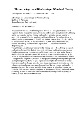 The Advantages And Disadvantages Of Animal Cloning
Running head: ANIMAL CLONING PROS AND CONS
Advantages and Disadvantages of Animal Cloning
Kathleen C. Adraneda
Bataan Peninsula State University
Submitted to: Sir Adrian Perdio
Introduction What is Animal Cloning? It is defined as a cell, group of cells, or an
organism that is produced asexually from and is identical to a single ancestor. Cloning
is also known as the nuclear cloning methodology using the nuclear transfer in
early 1950 s. Animal Cloning was first tried in amphibians. The main problem in
animal cloning up to this time is the efficiency of the process, how effective it is for
us. The current efficiency of Nuclear Transfer is poor. The product of nuclear
transfer is not really a clone because it possesses ... Show more content on
Helpwriting.net ...
Trough the process of nuclear transfer (NT), cloning can be done. But up to present,
nuclear transfer is still inefficient. Lots of physiological malfunctions can happen,
high losses throughout gestation, during birth and in the post natal period through
adulthood are the high concerns of NT. Many of the pregnancy losses relate to the
failure of the placenta to develop and function normally in the case of cloned animals.
These problems are probably because of the epigenetic reprogramming of the genome,
leading to improper patterns of gene expression during the development of clones.
Same as some physiological tests, the surviving clones suggests normality and other
indicates post natal clone associated abnormalities. Nuclear cloning methodology is
considered to have the greatest potential for the success in animal agriculture and
medicine. This study shows the description of the current efficiency and applications
of cloning, as well as the current limitations of its technology that is affecting the
welfare, as with the health of the cloned
 