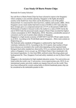 Case Study Of Burts Potato Chips
Rationale for Country Selection
Sea salt flavor of Burts Potato Chips has been selected to export to the Singapore
where company is not currently operating. Singapore is the highly developed
country in the South East Asia where can be described as a one of the global
financial hub. It is renowned for strict local laws, stability and security. (BBC, 2015)
Singapore savory snack market had total revenue of $248m in 2013 and value has
been strongly grew at a compound annual rate of 5.5% in the period of 2009 2013.
Performance of market is forecast to drive the market to a value of $307.3m by the
end of 2018.Under the processed snacks category Potato Chips recorded the highest
volume consumption in 2014. (Marketline, 2014). Therefore, considerable amount of
consumers can be seen in potato chips industry in Singapore.
Singapore is a high income economy of GDP $307.9 and $55,150 per capita income
as of 2014. According to the World Bank reports Singapore... Show more content on
Helpwriting.net ...
The food and safety standards of Singapore is authorized by Agri Food and
veterinary Authority (AVA). According to the AVA reports, least number of food
borne diseases are recorded in the world while depending on the imported foods.
Stringent food safety standard are observed by AVA as a national authority for food
safety in Singapore. (www.ava.gov.sg, 2015) Burts Potato Chip is handmade with
best natural ingredients. It s free from MSG, artificial colour flavorings gluten and
hydrogenated fat. Thus, Singapore Food and safety standards are met by Burts Potato
chips.
Singapore is the destination for high standard education system. Two universities are
listed within the world s top 15 universities. (www.topunversities.com, 2015) As an
international country university students are migrate from all over the world. They
have been influenced by western eating habits so British handmade potato chip can
be considered as the marketable product in this
 