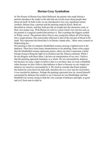 Dorian Gray Symbolism
In The Picture of Dorian Gray Basil Hallward, the painter who made Dorian s
portrait introduces the reader to the idea that art reveals more about people than
about art itself. In both works we are introduced to two very significant artistic
symbols: Dorian Gray s portrait and the painting made by Kurtz. Both are
described as sinister, and they both provide an insight into the characters souls, in
their own unique way. With Dorian we refer to a more literal view into his soul, as
his portrait is a magical symbol that portrays it. This is perhaps the biggest symbol
in Wilde s novel. The portrait allows him to stay young but reflects all of his being
into a single picture. One noteworthy reflection is that of the red spot of blood in his
hand. This represents the blood that is in Dorian s hands after... Show more content on
Helpwriting.net ...
His painting is that of a draped, blindfolded woman carrying a lighted torch in the
darkness. There have been many interpretations to his painting. Some critics argue
that the blindfolded woman represents justice; others say that it represents a blind
Europe trying to bring the light of civilization into the African continent. While I
do not disagree with these ideas, I do have an interpretation of my own. I believe
that the painting represents humanity as a whole. We are surrounded by darkness
but because we carry a light we believe that it is not there, thus we wear a blindfold
either because we don t believe that darkness is there or because we are simply too
afraid to see ourselves surrounded by it. We need to consider that Kurtz painted
this before he went down his dark path, therefore this is a view into his soul before
it was touched by darkness. Perhaps the painting represents how he viewed himself:
surrounded by darkness but unable to see it because he was blindfolded, and that
blindfold was society trying to hide the very concept of darkness and light, or good
and evil, from man in order to
 