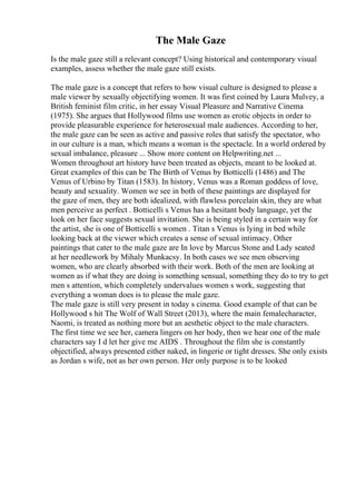 The Male Gaze
Is the male gaze still a relevant concept? Using historical and contemporary visual
examples, assess whether the male gaze still exists.
The male gaze is a concept that refers to how visual culture is designed to please a
male viewer by sexually objectifying women. It was first coined by Laura Mulvey, a
British feminist film critic, in her essay Visual Pleasure and Narrative Cinema
(1975). She argues that Hollywood films use women as erotic objects in order to
provide pleasurable experience for heterosexual male audiences. According to her,
the male gaze can be seen as active and passive roles that satisfy the spectator, who
in our culture is a man, which means a woman is the spectacle. In a world ordered by
sexual imbalance, pleasure ... Show more content on Helpwriting.net ...
Women throughout art history have been treated as objects, meant to be looked at.
Great examples of this can be The Birth of Venus by Botticelli (1486) and The
Venus of Urbino by Titan (1583). In history, Venus was a Roman goddess of love,
beauty and sexuality. Women we see in both of these paintings are displayed for
the gaze of men, they are both idealized, with flawless porcelain skin, they are what
men perceive as perfect . Botticelli s Venus has a hesitant body language, yet the
look on her face suggests sexual invitation. She is being styled in a certain way for
the artist, she is one of Botticelli s women . Titan s Venus is lying in bed while
looking back at the viewer which creates a sense of sexual intimacy. Other
paintings that cater to the male gaze are In love by Marcus Stone and Lady seated
at her needlework by Mihaly Munkacsy. In both cases we see men observing
women, who are clearly absorbed with their work. Both of the men are looking at
women as if what they are doing is something sensual, something they do to try to get
men s attention, which completely undervalues women s work, suggesting that
everything a woman does is to please the male gaze.
The male gaze is still very present in today s cinema. Good example of that can be
Hollywood s hit The Wolf of Wall Street (2013), where the main femalecharacter,
Naomi, is treated as nothing more but an aesthetic object to the male characters.
The first time we see her, camera lingers on her body, then we hear one of the male
characters say I d let her give me AIDS . Throughout the film she is constantly
objectified, always presented either naked, in lingerie or tight dresses. She only exists
as Jordan s wife, not as her own person. Her only purpose is to be looked
 