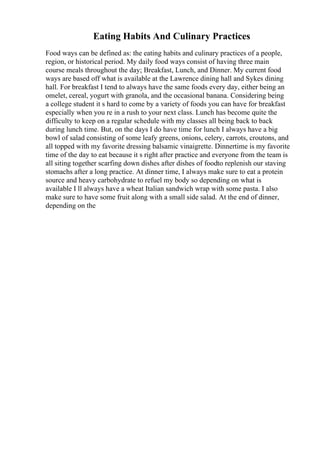 Eating Habits And Culinary Practices
Food ways can be defined as: the eating habits and culinary practices of a people,
region, or historical period. My daily food ways consist of having three main
course meals throughout the day; Breakfast, Lunch, and Dinner. My current food
ways are based off what is available at the Lawrence dining hall and Sykes dining
hall. For breakfast I tend to always have the same foods every day, either being an
omelet, cereal, yogurt with granola, and the occasional banana. Considering being
a college student it s hard to come by a variety of foods you can have for breakfast
especially when you re in a rush to your next class. Lunch has become quite the
difficulty to keep on a regular schedule with my classes all being back to back
during lunch time. But, on the days I do have time for lunch I always have a big
bowl of salad consisting of some leafy greens, onions, celery, carrots, croutons, and
all topped with my favorite dressing balsamic vinaigrette. Dinnertime is my favorite
time of the day to eat because it s right after practice and everyone from the team is
all siting together scarfing down dishes after dishes of foodto replenish our staving
stomachs after a long practice. At dinner time, I always make sure to eat a protein
source and heavy carbohydrate to refuel my body so depending on what is
available I ll always have a wheat Italian sandwich wrap with some pasta. I also
make sure to have some fruit along with a small side salad. At the end of dinner,
depending on the
 