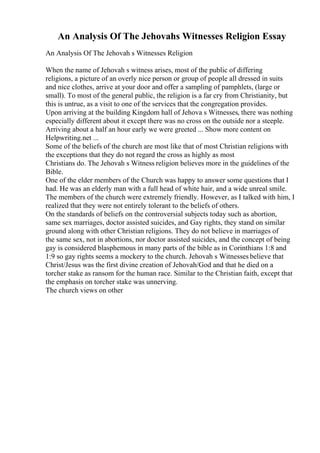An Analysis Of The Jehovahs Witnesses Religion Essay
An Analysis Of The Jehovah s Witnesses Religion
When the name of Jehovah s witness arises, most of the public of differing
religions, a picture of an overly nice person or group of people all dressed in suits
and nice clothes, arrive at your door and offer a sampling of pamphlets, (large or
small). To most of the general public, the religion is a far cry from Christianity, but
this is untrue, as a visit to one of the services that the congregation provides.
Upon arriving at the building Kingdom hall of Jehova s Witnesses, there was nothing
especially different about it except there was no cross on the outside nor a steeple.
Arriving about a half an hour early we were greeted ... Show more content on
Helpwriting.net ...
Some of the beliefs of the church are most like that of most Christian religions with
the exceptions that they do not regard the cross as highly as most
Christians do. The Jehovah s Witness religion believes more in the guidelines of the
Bible.
One of the elder members of the Church was happy to answer some questions that I
had. He was an elderly man with a full head of white hair, and a wide unreal smile.
The members of the church were extremely friendly. However, as I talked with him, I
realized that they were not entirely tolerant to the beliefs of others.
On the standards of beliefs on the controversial subjects today such as abortion,
same sex marriages, doctor assisted suicides, and Gay rights, they stand on similar
ground along with other Christian religions. They do not believe in marriages of
the same sex, not in abortions, nor doctor assisted suicides, and the concept of being
gay is considered blasphemous in many parts of the bible as in Corinthians 1:8 and
1:9 so gay rights seems a mockery to the church. Jehovah s Witnesses believe that
Christ/Jesus was the first divine creation of Jehovah/God and that he died on a
torcher stake as ransom for the human race. Similar to the Christian faith, except that
the emphasis on torcher stake was unnerving.
The church views on other
 