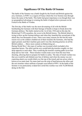 Significance Of The Battle Of Somme
The battle of the Somme was a battle fought by the French and British against the
axis, Germans, in WW1 in a region of France which the river Somme runs through
hence the name of the battle. This battle had great importance even though there was
no geographical advantage to winning the battle it helped relieve pressure on the
French in the Battle of Verdun.
The first day of this battle was the most devastating of all with the British
bombarding the Germans with their barrage of bombs in hope to break down the
Germans defence. The battle started on the 1st of July 1916 and on this day the
British had 57,470 casualties, the worst in the British history. The British failed in
trying to blow up the German defence and when they launched the second part of the
attack they lost thousands of men. There were many reasons for this but the main
reason was as the soldiers climbed out of there trenches the Germans, who had the
upper ground, used their machine guns and it was like shooting practice on all the
British soldiers. ... Show more content on Helpwriting.net ...
During World War 1 this type of warfare was invented which included a few
important factors. The allies and the axis would both dig trenches roughly six feet
deep opposite to each other. They would dig the trenches creating paths seven feet
deep and six feet wide . These trenches would create cover from the men from
shooting, allowing them to prepare for battle in safety. The idea of trench warfare was
that you would be safe behind your line of defence and when the enemy was not
expecting attack you would climb over the top of the trench and run across what is
known as no mans land. No mans land was the strip of land between the allies and
the axis trenches where millions of people were killed in WW1. In the battle of the
Somme it was particularly evident how awful this warfare was with 19,240 British
dying on the first
 