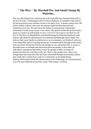 `` The Hive `` By Marshall Poe And Small Change By
Malcolm...
The way that people now communicate with each other has changed drastically in
the last 20 years. Technological devices like cell phones or computers that used to
be just accessories now became a must in our daily lives. A person cannot leave the
house without a phone since now the person might feel disconnected and
sometimes even lost. We now have the ability to communicate with people
thousands of miles away by just a few clicks. The quarrel is that this power made it
easier to connect us with people we love even if we never get to see them in real
life. In The Hive by Marshall Poe and Small Change by Malcolm Gladwell, both
authors talk about the advancement of communicationthrough social media. Poe
believes that social media revolutionize us as a community, yet Gladwell criticizes
it for being fake and not creating strong ties. Communication through social media
does not create strong ties between the people we are connected with, it creates a
deceitful sense of strength and interaction between people. It also alters an
individual s perception and makes it easy for people to show an image of
themselves that isn t who they really are. That is why people now a days even
though they may seem like they are more connected through social media outlets,
they really don t realize how week of a connection social media brings.
Sharing information before the advancement of the technology for communication
was a lot more difficult at one time. In the 18th century, a French
 