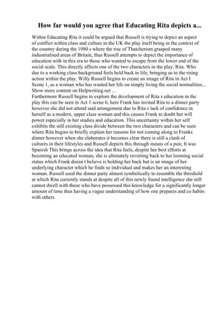 How far would you agree that Educating Rita depicts a...
Within Educating Rita it could be argued that Russell is trying to depict an aspect
of conflict within class and culture in the UK the play itself being in the context of
the country during the 1980 s where the rise of Thatcherism grasped many
industrialised areas of Britain, thus Russell attempts to depict the importance of
education with in this era to those who wanted to escape from the lower end of the
social scale. This directly affects one of the two characters in the play, Rita. Who
due to a working class background feels held back in life; bringing us to the rising
action within the play. Willy Russell begins to create an image of Rita in Act I
Scene 1, as a woman who has wasted her life on simply living the social normalities...
Show more content on Helpwriting.net ...
Furthermore Russell begins to explore the development of Rita s education in the
play this can be seen in Act 1 scene 6, here Frank has invited Rita to a dinner party
however she did not attend said arrangement due to Rita s lack of confidence in
herself as a modern, upper class woman and this causes Frank to doubt her will
power especially in her studies and education. This uncertainty within her self
exhibits the still existing class divide between the two characters and can be seen
where Rita begins to briefly explain her reasons for not coming along to Franks
dinner however when she elaborates it becomes clear there is still a clash of
cultures in their lifestyles and Russell depicts this through means of a pun; It was
Spanish This brings across the idea that Rita feels, despite her best efforts at
becoming an educated woman, she is ultimately reverting back to her looming social
status which Frank doesn t believe is holding her back but is an image of her
underlying character which he finds so individual and makes her an interesting
woman. Russell used the dinner party almost symbolically to resemble the threshold
at which Rita currently stands at despite all of this newly found intelligence she still
cannot dwell with those who have possessed this knowledge for a significantly longer
amount of time thus having a vague understanding of how one prepares and co habits
with others
 